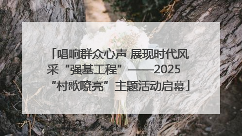 唱响群众心声 展现时代风采“强基工程”——2025“村歌嘹亮”主题活动启幕